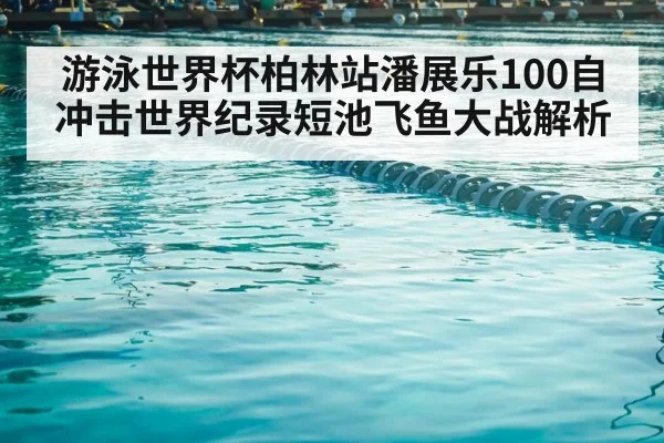游泳世界杯柏林站潘展乐100自冲击世界纪录短池飞鱼大战解析