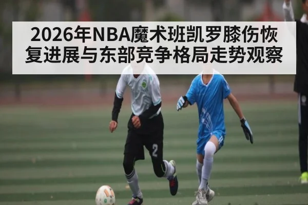 2026年NBA魔术班凯罗膝伤恢复进展与东部竞争格局走势观察